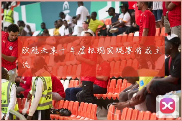 欧冠未来十年虚拟现实观赛将成主流