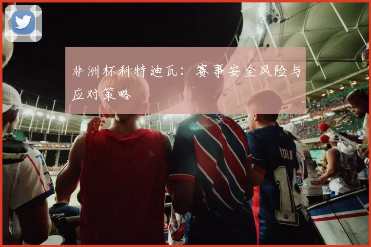 非洲杯科特迪瓦：赛事安全风险与应对策略