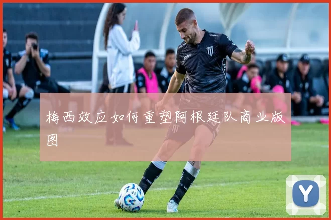 梅西效应如何重塑阿根廷队商业版图