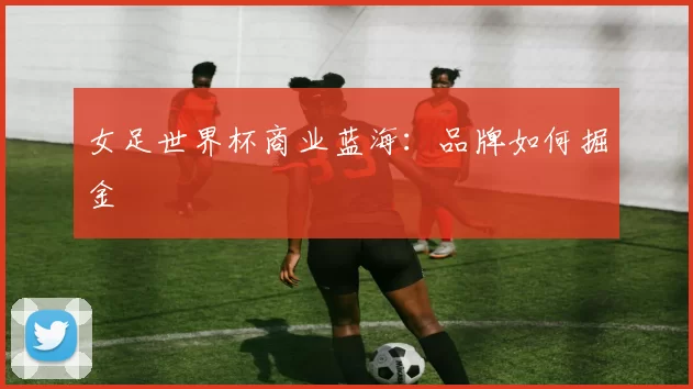 女足世界杯商业蓝海：品牌如何掘金